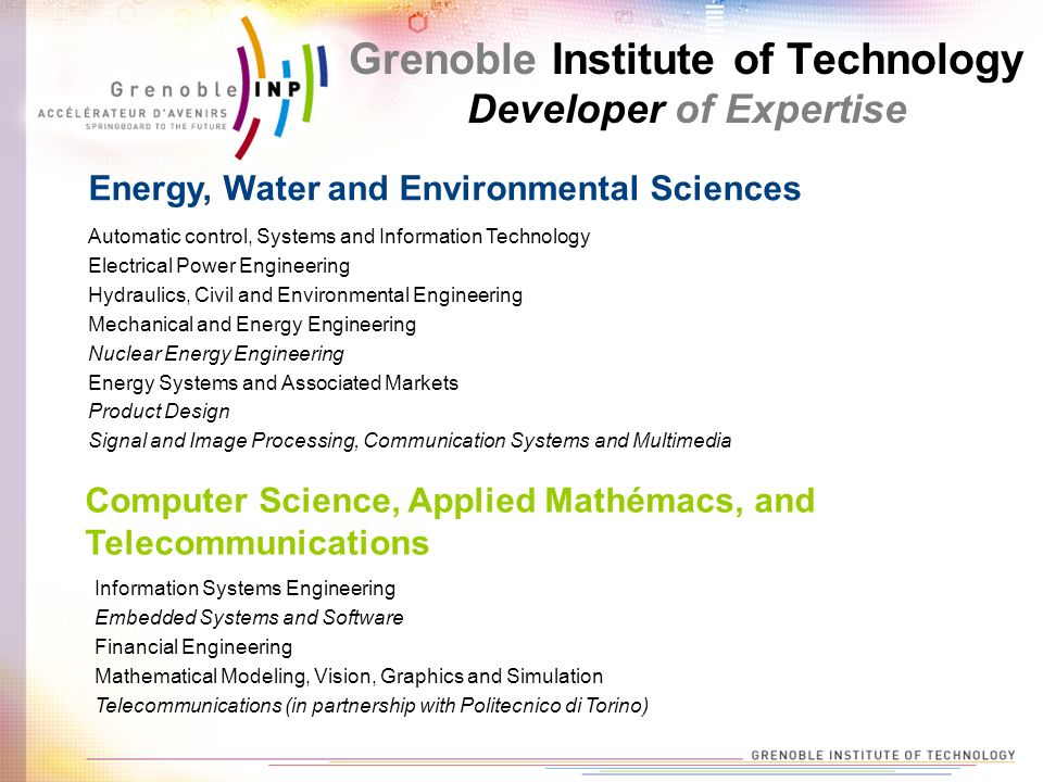 Grenoble Institute of Technology Developer of Expertise Automatic control, Systems and Information Technology Electrical Power Engineering Hydraulics, Civil and Environmental Engineering Mechanical and Energy Engineering Nuclear Energy Engineering Energy Systems and Associated Markets Product Design Signal and Image Processing, Communication Systems and Multimedia Energy, Water and Environmental Sciences Computer Science, Applied Mathémacs, and Telecommunications Information Systems Engineering Embedded Systems and Software Financial Engineering Mathematical Modeling, Vision, Graphics and Simulation Telecommunications (in partnership with Politecnico di Torino)