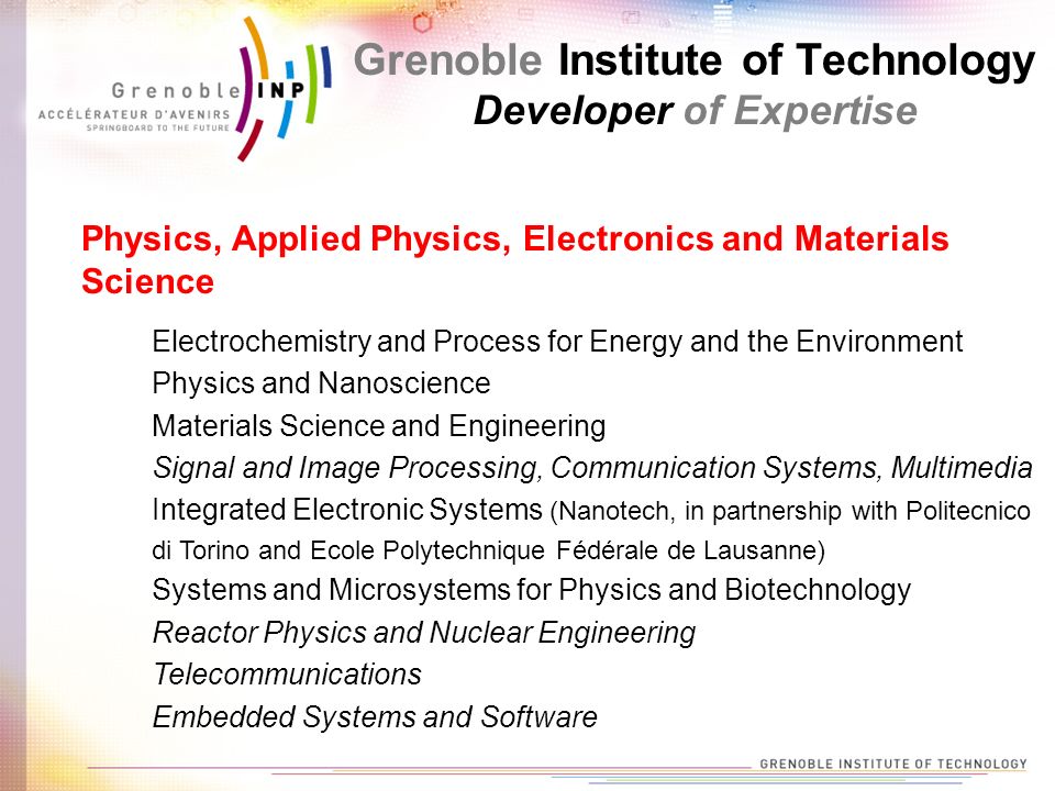 Grenoble Institute of Technology Developer of Expertise Electrochemistry and Process for Energy and the Environment Physics and Nanoscience Materials Science and Engineering Signal and Image Processing, Communication Systems, Multimedia Integrated Electronic Systems (Nanotech, in partnership with Politecnico di Torino and Ecole Polytechnique Fédérale de Lausanne) Systems and Microsystems for Physics and Biotechnology Reactor Physics and Nuclear Engineering Telecommunications Embedded Systems and Software Physics, Applied Physics, Electronics and Materials Science