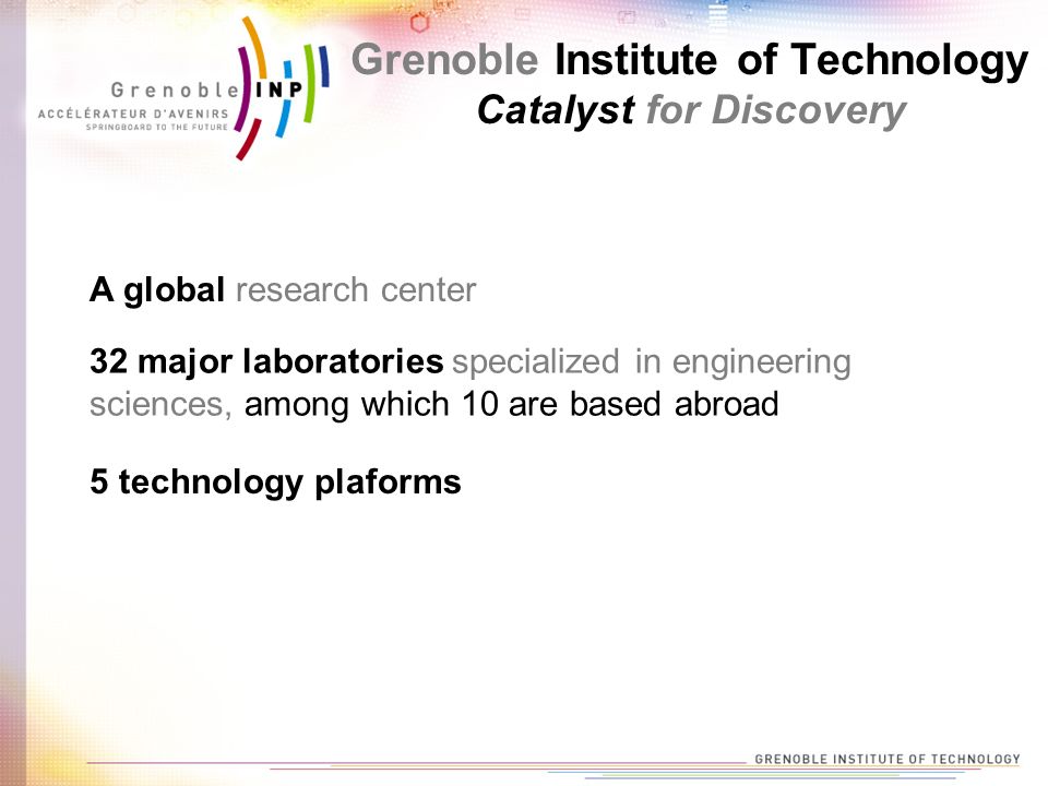 A global research center 32 major laboratories specialized in engineering sciences, among which 10 are based abroad 5 technology plaforms Grenoble Institute of Technology Catalyst for Discovery