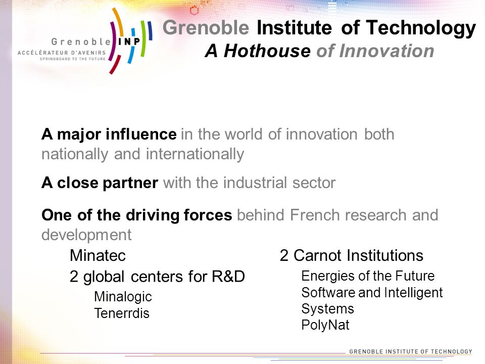 A major influence in the world of innovation both nationally and internationally A close partner with the industrial sector One of the driving forces behind French research and development Minatec 2 global centers for R&D Minalogic Tenerrdis 2 Carnot Institutions Energies of the Future Software and Intelligent Systems PolyNat Grenoble Institute of Technology A Hothouse of Innovation