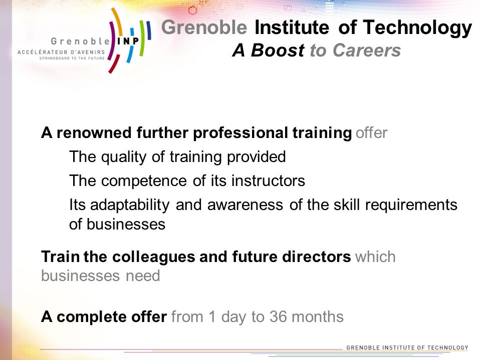 A renowned further professional training offer Train the colleagues and future directors which businesses need A complete offer from 1 day to 36 months The quality of training provided The competence of its instructors Its adaptability and awareness of the skill requirements of businesses Grenoble Institute of Technology A Boost to Careers