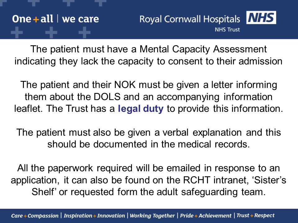 The patient must have a Mental Capacity Assessment indicating they lack the capacity to consent to their admission The patient and their NOK must be given a letter informing them about the DOLS and an accompanying information leaflet.