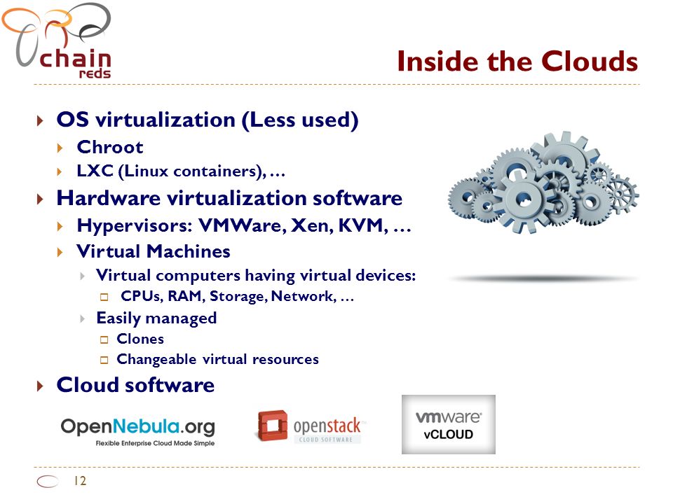 Inside the Clouds 12  OS virtualization (Less used)  Chroot  LXC (Linux containers), …  Hardware virtualization software  Hypervisors: VMWare, Xen, KVM, …  Virtual Machines  Virtual computers having virtual devices:  CPUs, RAM, Storage, Network, …  Easily managed  Clones  Changeable virtual resources  Cloud software