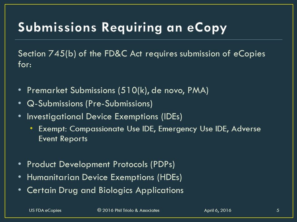 Section 745(b) of the FD&C Act requires submission of eCopies for: Premarket Submissions (510(k), de novo, PMA) Q-Submissions (Pre-Submissions) Investigational Device Exemptions (IDEs) Exempt: Compassionate Use IDE, Emergency Use IDE, Adverse Event Reports Product Development Protocols (PDPs) Humanitarian Device Exemptions (HDEs) Certain Drug and Biologics Applications April 6, 2016US FDA eCopies © 2016 Phil Triolo & Associates5