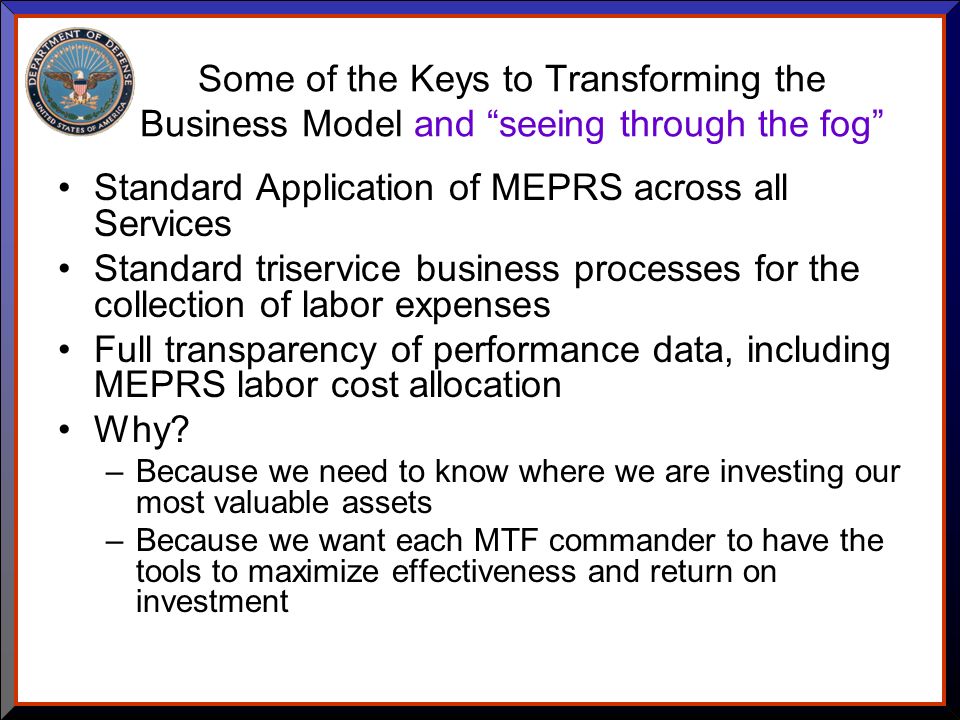 Some of the Keys to Transforming the Business Model and seeing through the fog Standard Application of MEPRS across all Services Standard triservice business processes for the collection of labor expenses Full transparency of performance data, including MEPRS labor cost allocation Why.