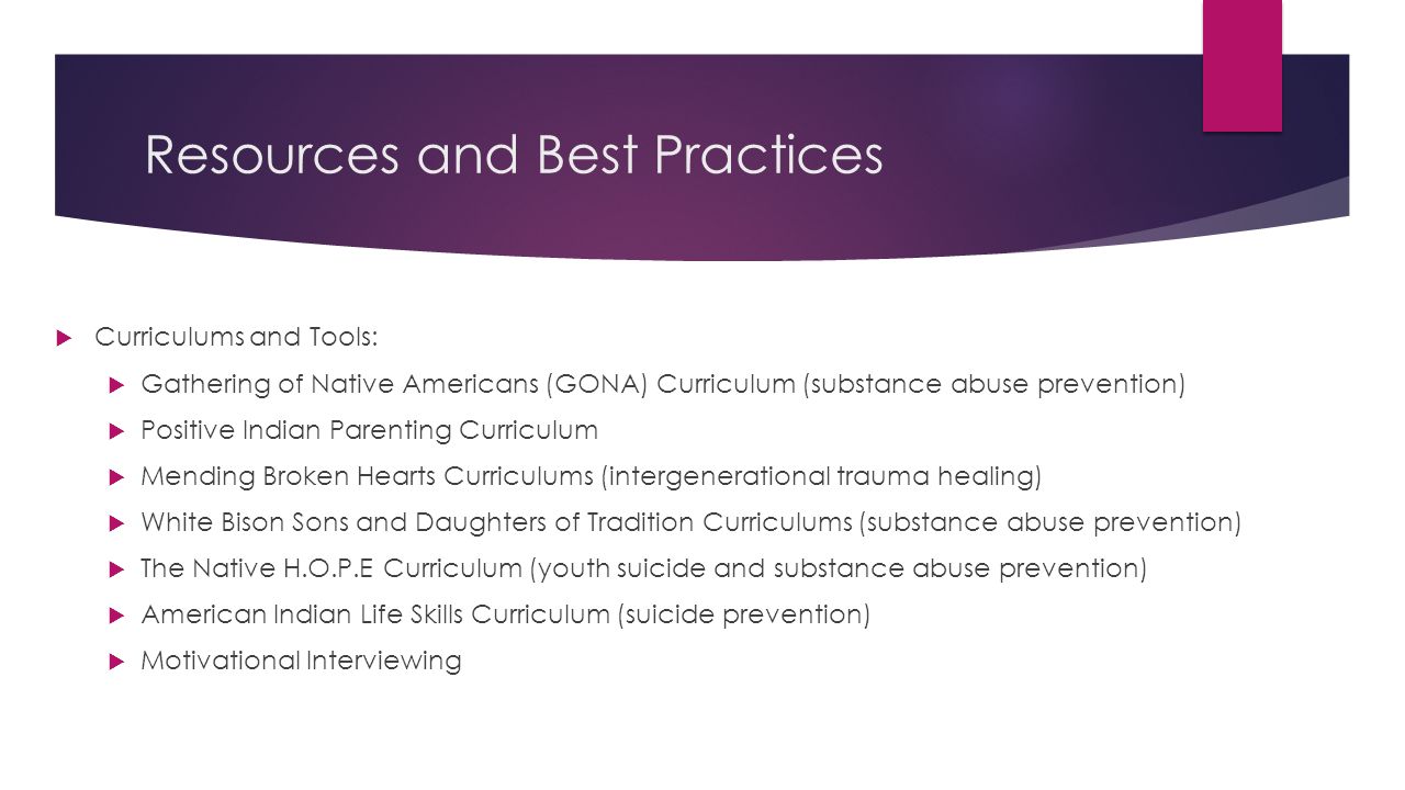 Resources and Best Practices  Curriculums and Tools:  Gathering of Native Americans (GONA) Curriculum (substance abuse prevention)  Positive Indian Parenting Curriculum  Mending Broken Hearts Curriculums (intergenerational trauma healing)  White Bison Sons and Daughters of Tradition Curriculums (substance abuse prevention)  The Native H.O.P.E Curriculum (youth suicide and substance abuse prevention)  American Indian Life Skills Curriculum (suicide prevention)  Motivational Interviewing