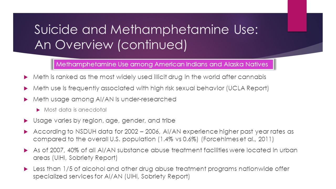 Suicide and Methamphetamine Use: An Overview (continued)  Meth is ranked as the most widely used illicit drug in the world after cannabis  Meth use is frequently associated with high risk sexual behavior (UCLA Report)  Meth usage among AI/AN is under-researched  Most data is anecdotal  Usage varies by region, age, gender, and tribe  According to NSDUH data for 2002 – 2006, AI/AN experience higher past year rates as compared to the overall U.S.