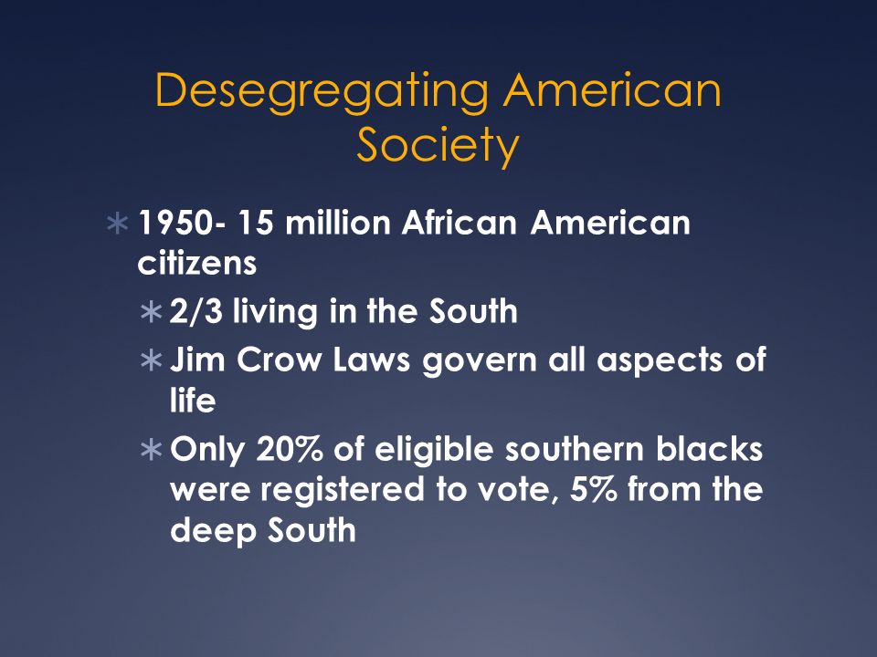 Desegregating American Society  million African American citizens  2/3 living in the South  Jim Crow Laws govern all aspects of life  Only 20% of eligible southern blacks were registered to vote, 5% from the deep South