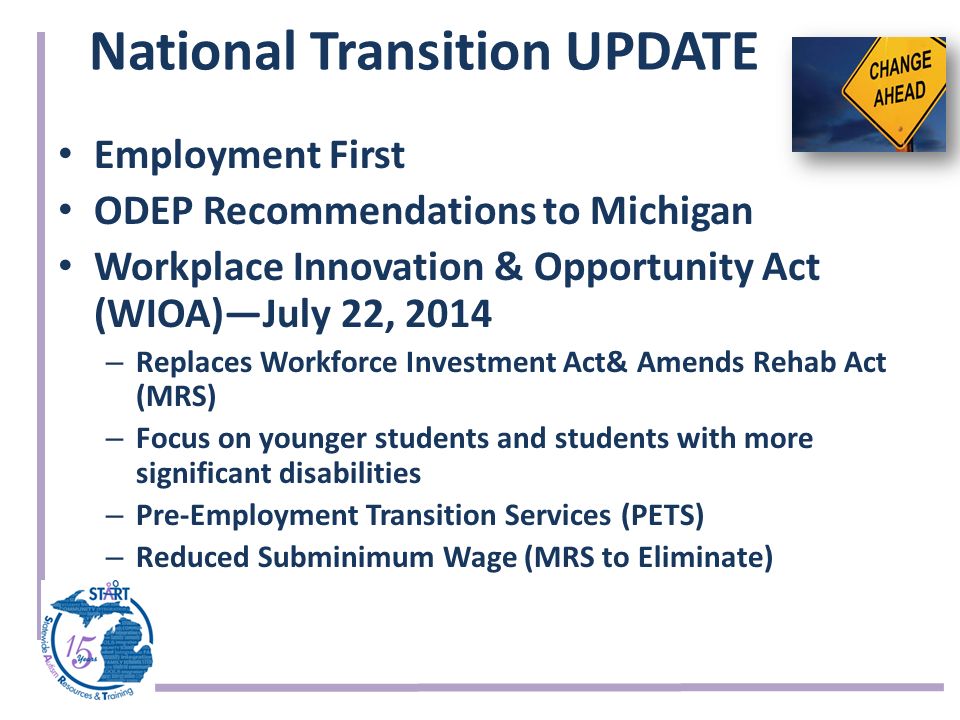 National Transition UPDATE Employment First ODEP Recommendations to Michigan Workplace Innovation & Opportunity Act (WIOA)—July 22, 2014 – Replaces Workforce Investment Act& Amends Rehab Act (MRS) – Focus on younger students and students with more significant disabilities – Pre-Employment Transition Services (PETS) – Reduced Subminimum Wage (MRS to Eliminate)