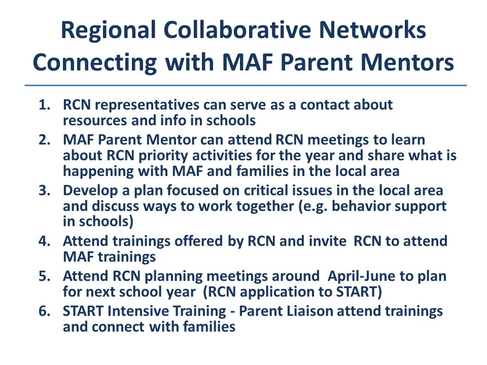Regional Collaborative Networks Connecting with MAF Parent Mentors 1.RCN representatives can serve as a contact about resources and info in schools 2.MAF Parent Mentor can attend RCN meetings to learn about RCN priority activities for the year and share what is happening with MAF and families in the local area 3.Develop a plan focused on critical issues in the local area and discuss ways to work together (e.g.