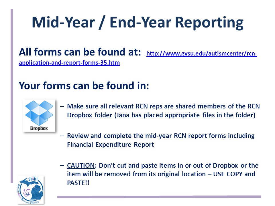 Mid-Year / End-Year Reporting All forms can be found at:   application-and-report-forms-35.htm   application-and-report-forms-35.htm Your forms can be found in: – Make sure all relevant RCN reps are shared members of the RCN Dropbox folder (Jana has placed appropriate files in the folder) – Review and complete the mid-year RCN report forms including Financial Expenditure Report – CAUTION: Don’t cut and paste items in or out of Dropbox or the item will be removed from its original location – USE COPY and PASTE!!