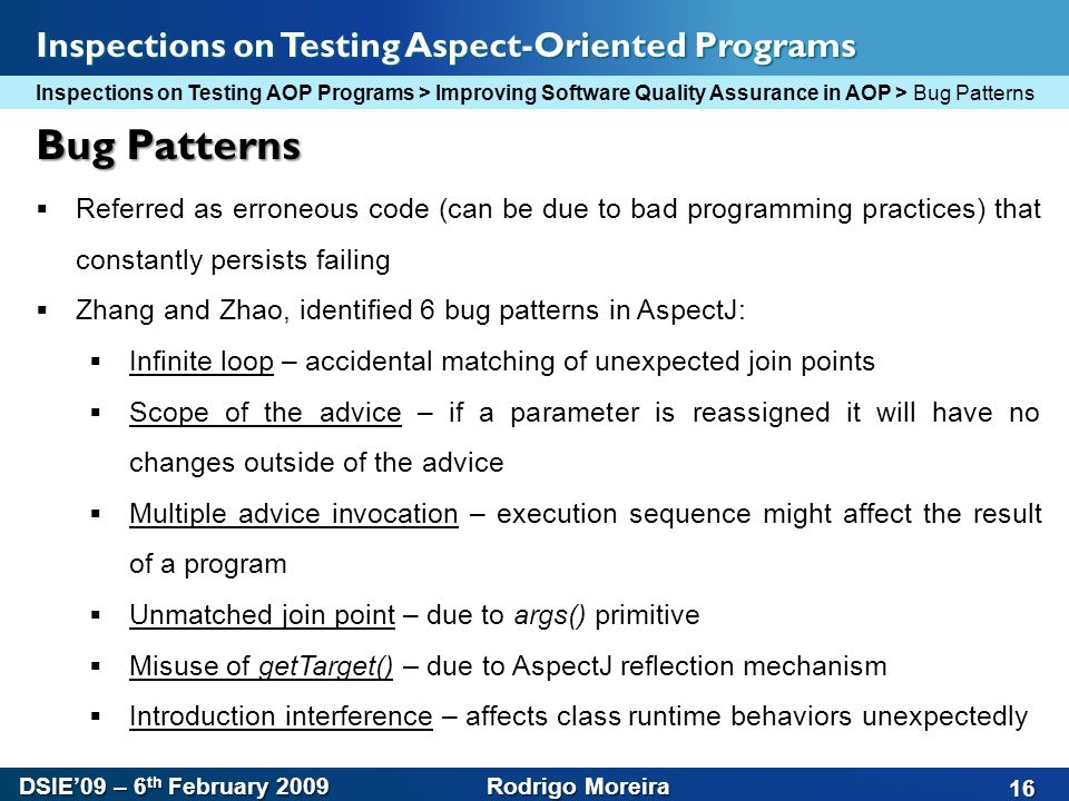 DSIE’09 – 6 th February 2009 Rodrigo Moreira 16 Inspections on Testing Aspect-Oriented Programs Bug Patterns  Referred as erroneous code (can be due to bad programming practices) that constantly persists failing  Zhang and Zhao, identified 6 bug patterns in AspectJ:  Infinite loop – accidental matching of unexpected join points  Scope of the advice – if a parameter is reassigned it will have no changes outside of the advice  Multiple advice invocation – execution sequence might affect the result of a program  Unmatched join point – due to args() primitive  Misuse of getTarget() – due to AspectJ reflection mechanism  Introduction interference – affects class runtime behaviors unexpectedly Inspections on Testing AOP Programs > Improving Software Quality Assurance in AOP > Bug Patterns