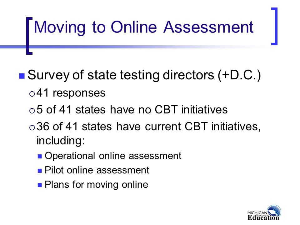 Moving to Online Assessment Survey of state testing directors (+D.C.)  41 responses  5 of 41 states have no CBT initiatives  36 of 41 states have current CBT initiatives, including: Operational online assessment Pilot online assessment Plans for moving online