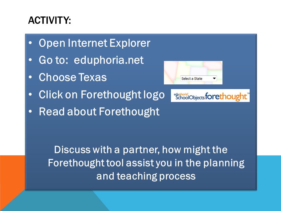 ACTIVITY: Open Internet Explorer Go to: eduphoria.net Choose Texas Click on Forethought logo Read about Forethought Discuss with a partner, how might the Forethought tool assist you in the planning and teaching process Open Internet Explorer Go to: eduphoria.net Choose Texas Click on Forethought logo Read about Forethought Discuss with a partner, how might the Forethought tool assist you in the planning and teaching process