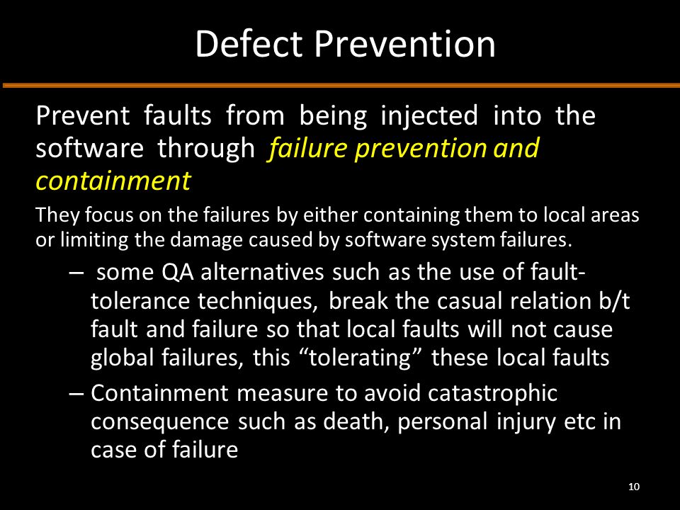Defect Prevention Prevent faults from being injected into the software through failure prevention and containment They focus on the failures by either containing them to local areas or limiting the damage caused by software system failures.