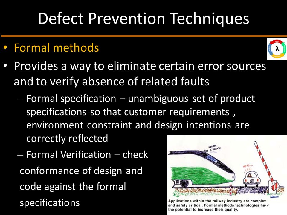 Defect Prevention Techniques Formal methods Provides a way to eliminate certain error sources and to verify absence of related faults – Formal specification – unambiguous set of product specifications so that customer requirements, environment constraint and design intentions are correctly reflected – Formal Verification – check conformance of design and code against the formal specifications 12