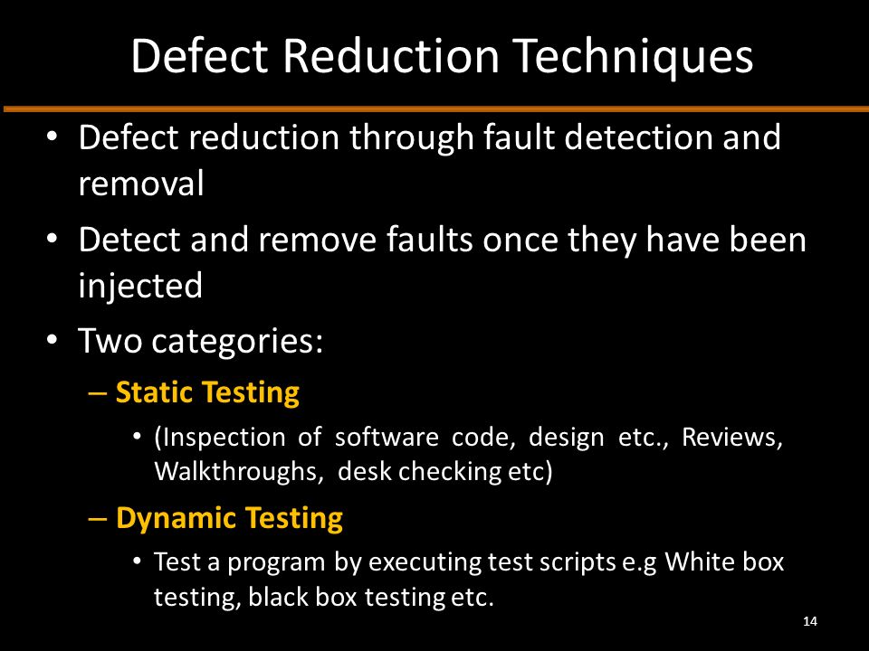 Defect Reduction Techniques Defect reduction through fault detection and removal Detect and remove faults once they have been injected Two categories: – Static Testing (Inspection of software code, design etc., Reviews, Walkthroughs, desk checking etc) – Dynamic Testing Test a program by executing test scripts e.g White box testing, black box testing etc.