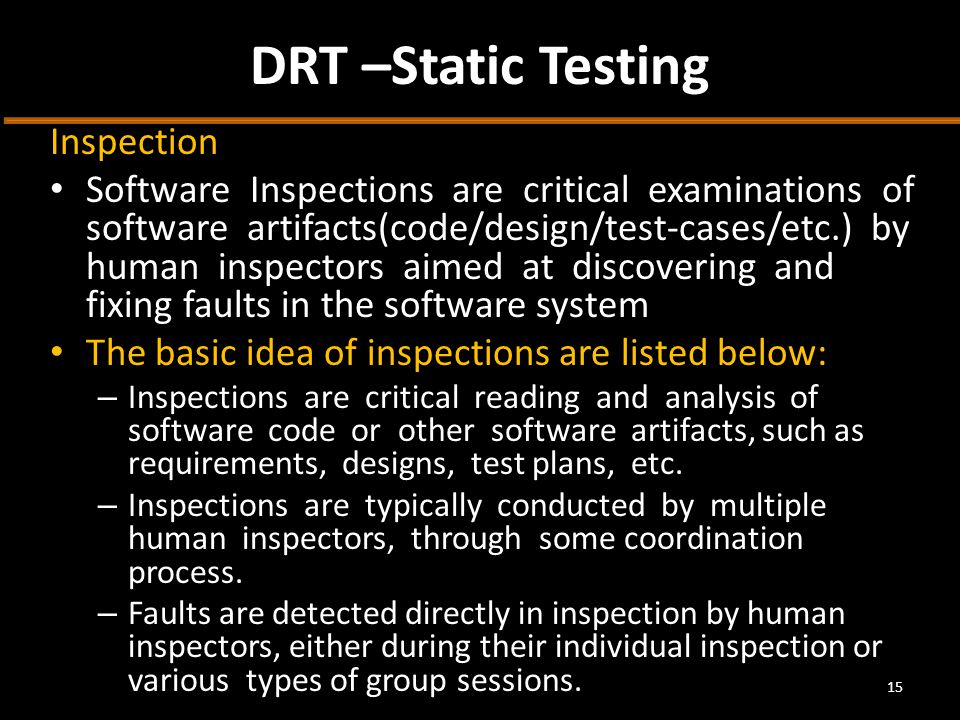 DRT –Static Testing Inspection Software Inspections are critical examinations of software artifacts(code/design/test-cases/etc.) by human inspectors aimed at discovering and fixing faults in the software system The basic idea of inspections are listed below: – Inspections are critical reading and analysis of software code or other software artifacts, such as requirements, designs, test plans, etc.