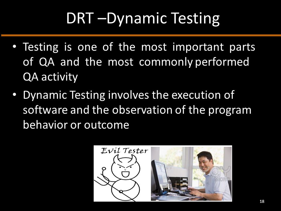 DRT –Dynamic Testing Testing is one of the most important parts of QA and the most commonly performed QA activity Dynamic Testing involves the execution of software and the observation of the program behavior or outcome 18