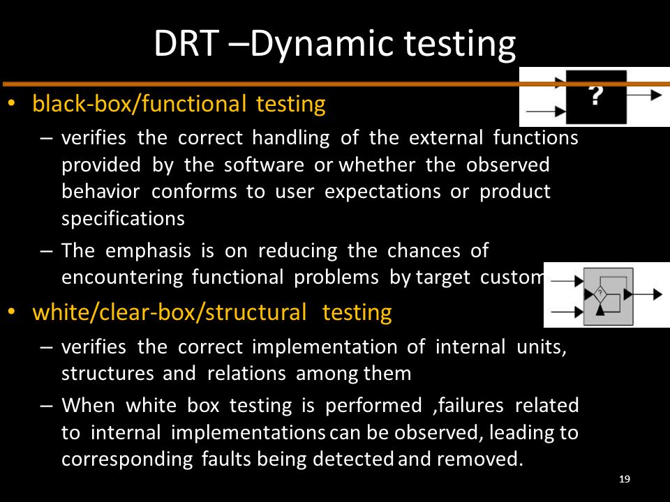 DRT –Dynamic testing black-box/functional testing – verifies the correct handling of the external functions provided by the software or whether the observed behavior conforms to user expectations or product specifications – The emphasis is on reducing the chances of encountering functional problems by target customers.