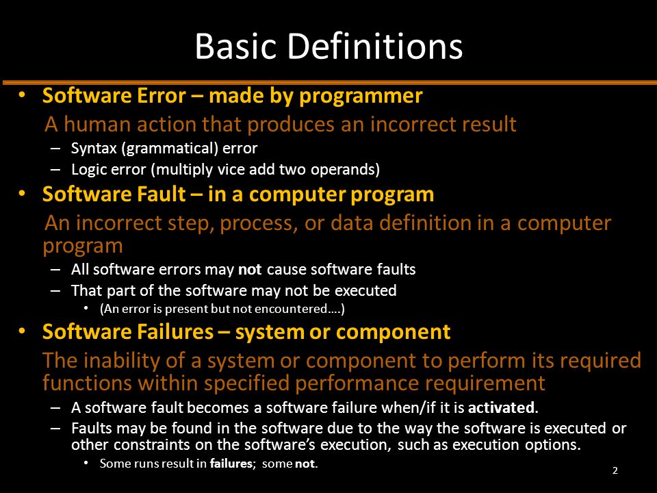 Basic Definitions Software Error – made by programmer A human action that produces an incorrect result – Syntax (grammatical) error – Logic error (multiply vice add two operands) Software Fault – in a computer program An incorrect step, process, or data definition in a computer program – All software errors may not cause software faults – That part of the software may not be executed (An error is present but not encountered….) Software Failures – system or component The inability of a system or component to perform its required functions within specified performance requirement – A software fault becomes a software failure when/if it is activated.