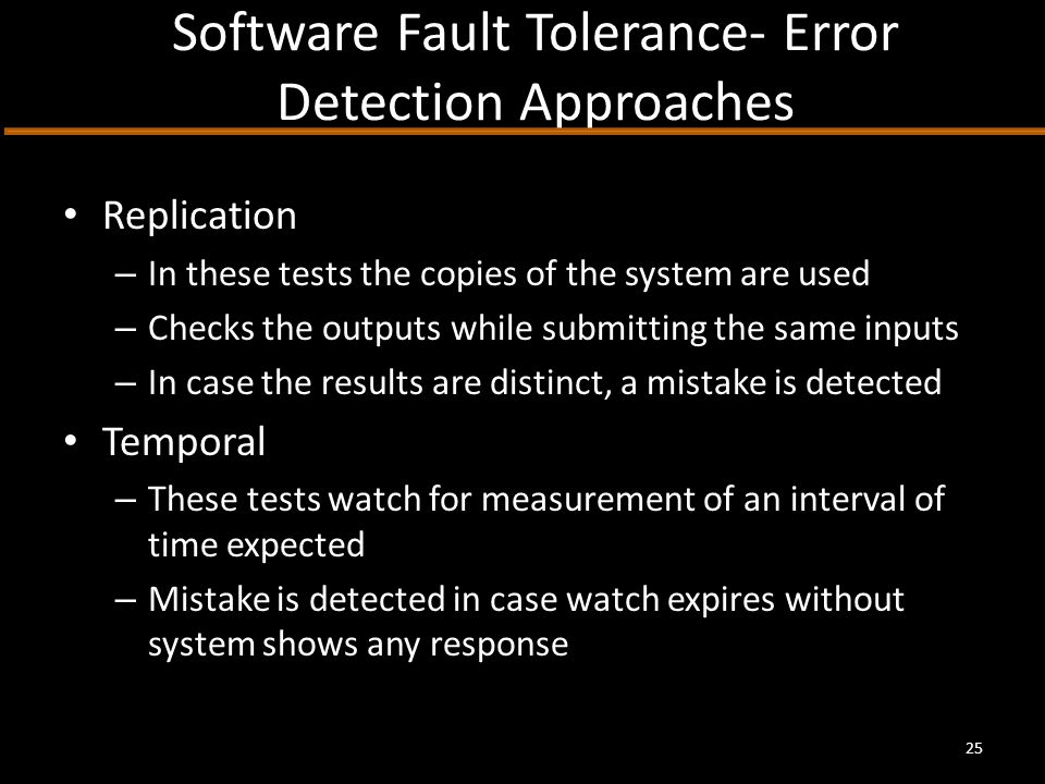 Software Fault Tolerance- Error Detection Approaches Replication – In these tests the copies of the system are used – Checks the outputs while submitting the same inputs – In case the results are distinct, a mistake is detected Temporal – These tests watch for measurement of an interval of time expected – Mistake is detected in case watch expires without system shows any response 25