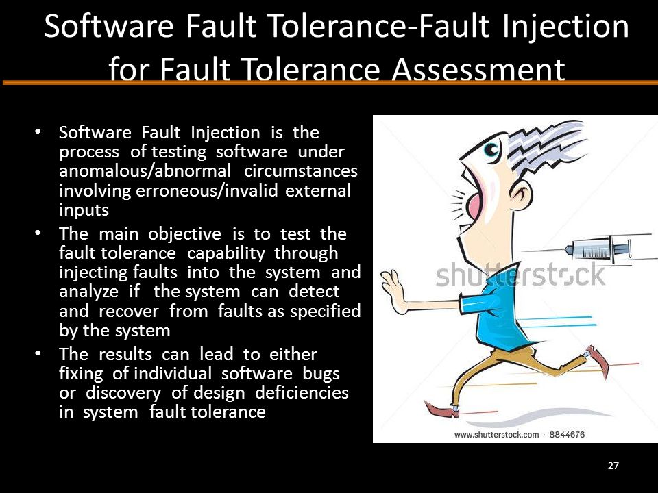 Software Fault Tolerance-Fault Injection for Fault Tolerance Assessment Software Fault Injection is the process of testing software under anomalous/abnormal circumstances involving erroneous/invalid external inputs The main objective is to test the fault tolerance capability through injecting faults into the system and analyze if the system can detect and recover from faults as specified by the system The results can lead to either fixing of individual software bugs or discovery of design deficiencies in system fault tolerance 27