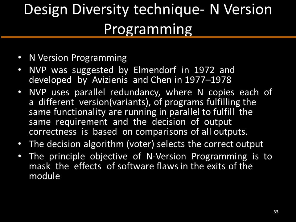 Design Diversity technique- N Version Programming N Version Programming NVP was suggested by Elmendorf in 1972 and developed by Avizienis and Chen in 1977–1978 NVP uses parallel redundancy, where N copies each of a different version(variants), of programs fulfilling the same functionality are running in parallel to fulfill the same requirement and the decision of output correctness is based on comparisons of all outputs.