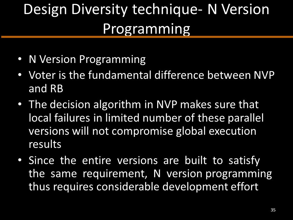 Design Diversity technique- N Version Programming N Version Programming Voter is the fundamental difference between NVP and RB The decision algorithm in NVP makes sure that local failures in limited number of these parallel versions will not compromise global execution results Since the entire versions are built to satisfy the same requirement, N version programming thus requires considerable development effort 35