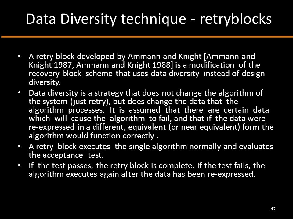 Data Diversity technique - retryblocks A retry block developed by Ammann and Knight [Ammann and Knight 1987; Ammann and Knight 1988] is a modification of the recovery block scheme that uses data diversity instead of design diversity.