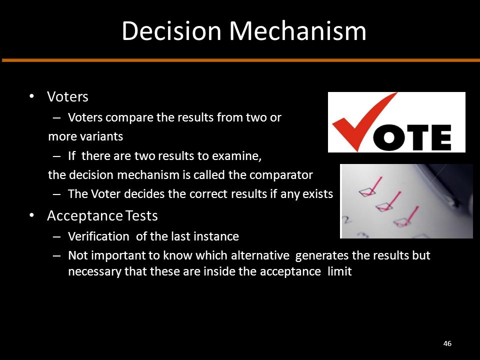 Decision Mechanism Voters – Voters compare the results from two or more variants – If there are two results to examine, the decision mechanism is called the comparator – The Voter decides the correct results if any exists Acceptance Tests – Verification of the last instance – Not important to know which alternative generates the results but necessary that these are inside the acceptance limit 46