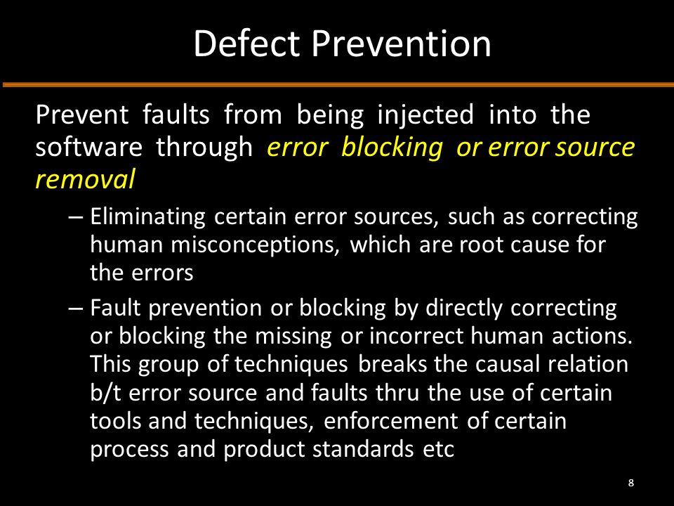 Defect Prevention Prevent faults from being injected into the software through error blocking or error source removal – Eliminating certain error sources, such as correcting human misconceptions, which are root cause for the errors – Fault prevention or blocking by directly correcting or blocking the missing or incorrect human actions.