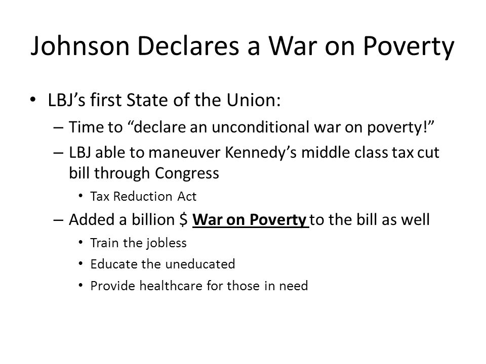 Johnson Declares a War on Poverty LBJ’s first State of the Union: – Time to declare an unconditional war on poverty! – LBJ able to maneuver Kennedy’s middle class tax cut bill through Congress Tax Reduction Act – Added a billion $ War on Poverty to the bill as well Train the jobless Educate the uneducated Provide healthcare for those in need