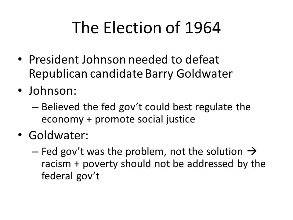 The Election of 1964 President Johnson needed to defeat Republican candidate Barry Goldwater Johnson: – Believed the fed gov’t could best regulate the economy + promote social justice Goldwater: – Fed gov’t was the problem, not the solution  racism + poverty should not be addressed by the federal gov’t