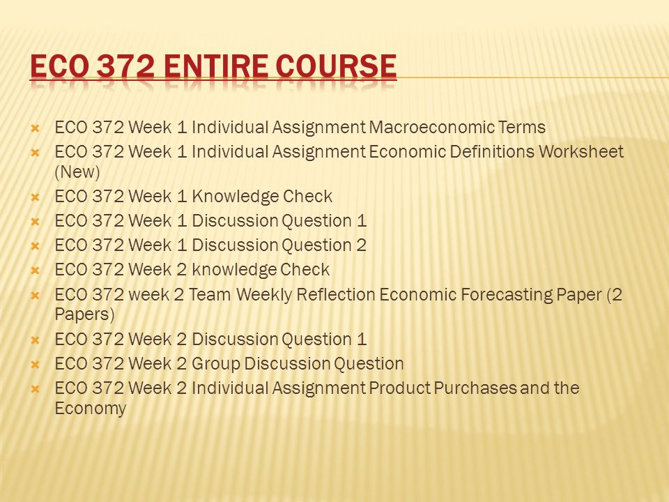  ECO 372 Week 1 Individual Assignment Macroeconomic Terms  ECO 372 Week 1 Individual Assignment Economic Definitions Worksheet (New)  ECO 372 Week 1 Knowledge Check  ECO 372 Week 1 Discussion Question 1  ECO 372 Week 1 Discussion Question 2  ECO 372 Week 2 knowledge Check  ECO 372 week 2 Team Weekly Reflection Economic Forecasting Paper (2 Papers)  ECO 372 Week 2 Discussion Question 1  ECO 372 Week 2 Group Discussion Question  ECO 372 Week 2 Individual Assignment Product Purchases and the Economy