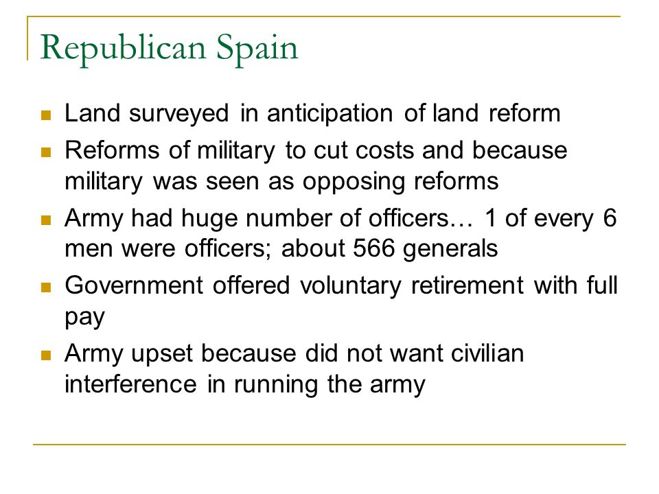 Republican Spain Land surveyed in anticipation of land reform Reforms of military to cut costs and because military was seen as opposing reforms Army had huge number of officers… 1 of every 6 men were officers; about 566 generals Government offered voluntary retirement with full pay Army upset because did not want civilian interference in running the army