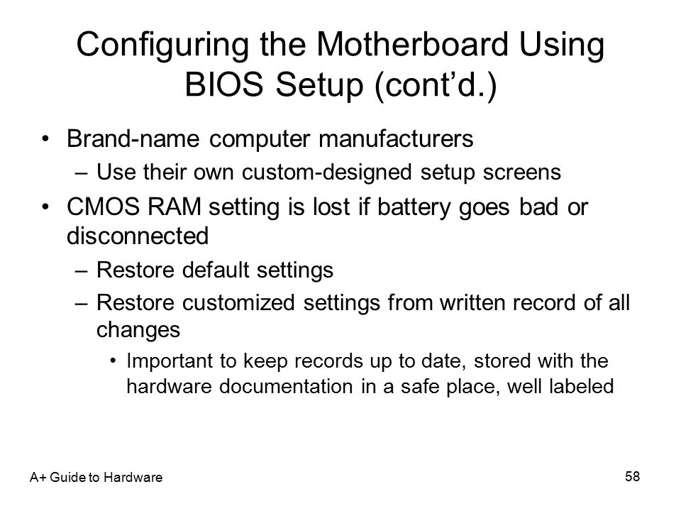 A+ Guide to Hardware 58 Configuring the Motherboard Using BIOS Setup (cont’d.) Brand-name computer manufacturers –Use their own custom-designed setup screens CMOS RAM setting is lost if battery goes bad or disconnected –Restore default settings –Restore customized settings from written record of all changes Important to keep records up to date, stored with the hardware documentation in a safe place, well labeled