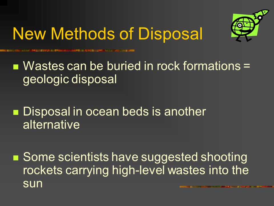 New Methods of Disposal Wastes can be buried in rock formations = geologic disposal Disposal in ocean beds is another alternative Some scientists have suggested shooting rockets carrying high-level wastes into the sun