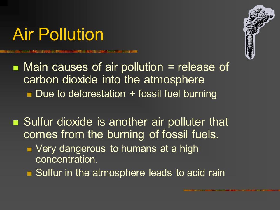 Air Pollution Main causes of air pollution = release of carbon dioxide into the atmosphere Due to deforestation + fossil fuel burning Sulfur dioxide is another air polluter that comes from the burning of fossil fuels.