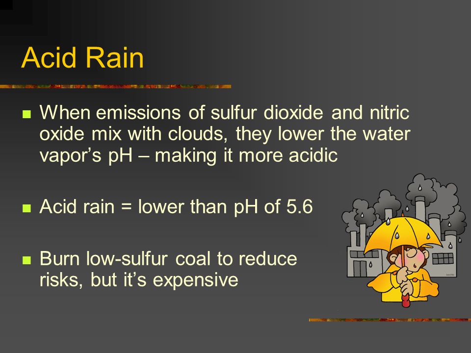 Acid Rain When emissions of sulfur dioxide and nitric oxide mix with clouds, they lower the water vapor’s pH – making it more acidic Acid rain = lower than pH of 5.6 Burn low-sulfur coal to reduce risks, but it’s expensive