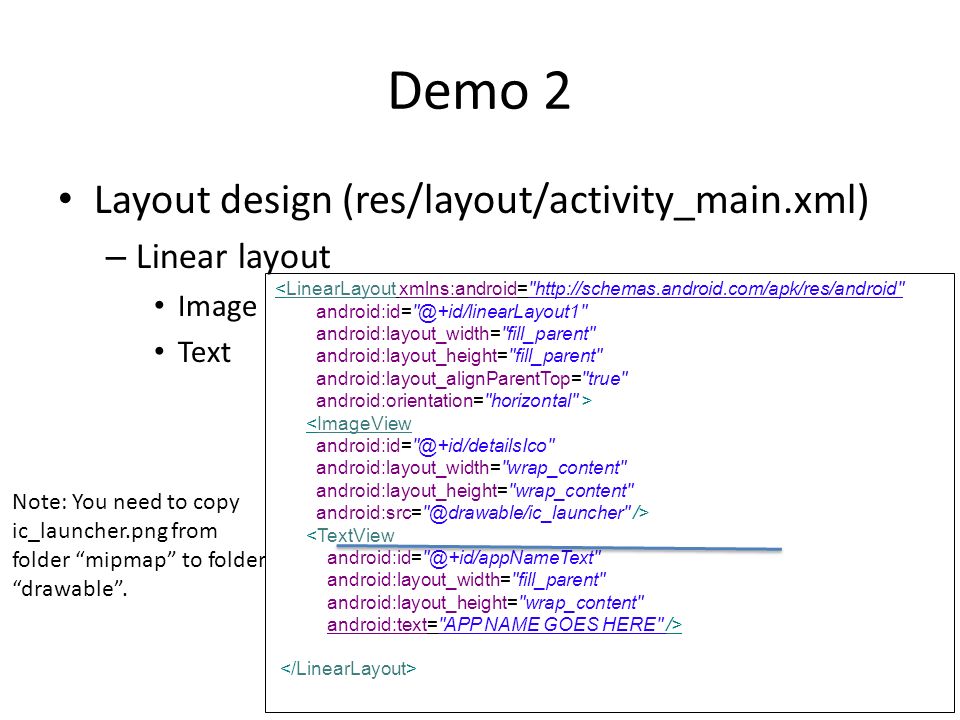 Demo 2 Layout design (res/layout/activity_main.xml) – Linear layout Image Text <LinearLayout xmlns:android=   android:layout_width= fill_parent android:layout_height= fill_parent android:layout_alignParentTop= true android:orientation= horizontal > <ImageView android:layout_width= wrap_content android:layout_height= wrap_content /> <TextView android:layout_width= fill_parent android:layout_height= wrap_content android:text= APP NAME GOES HERE /> Note: You need to copy ic_launcher.png from folder mipmap to folder drawable .