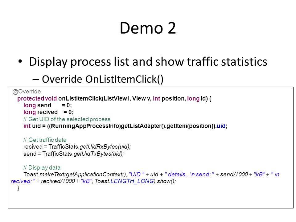 Demo 2 Display process list and show traffic statistics – Override protected void onListItemClick(ListView l, View v, int position, long id) { long send = 0; long recived = 0; // Get UID of the selected process int uid = ((RunningAppProcessInfo)getListAdapter().getItem(position)).uid; // Get traffic data recived = TrafficStats.getUidRxBytes(uid); send = TrafficStats.getUidTxBytes(uid); // Display data Toast.makeText(getApplicationContext(), UID + uid + details...\n send: + send/ kB + \n recived: + recived/ kB , Toast.LENGTH_LONG).show(); }