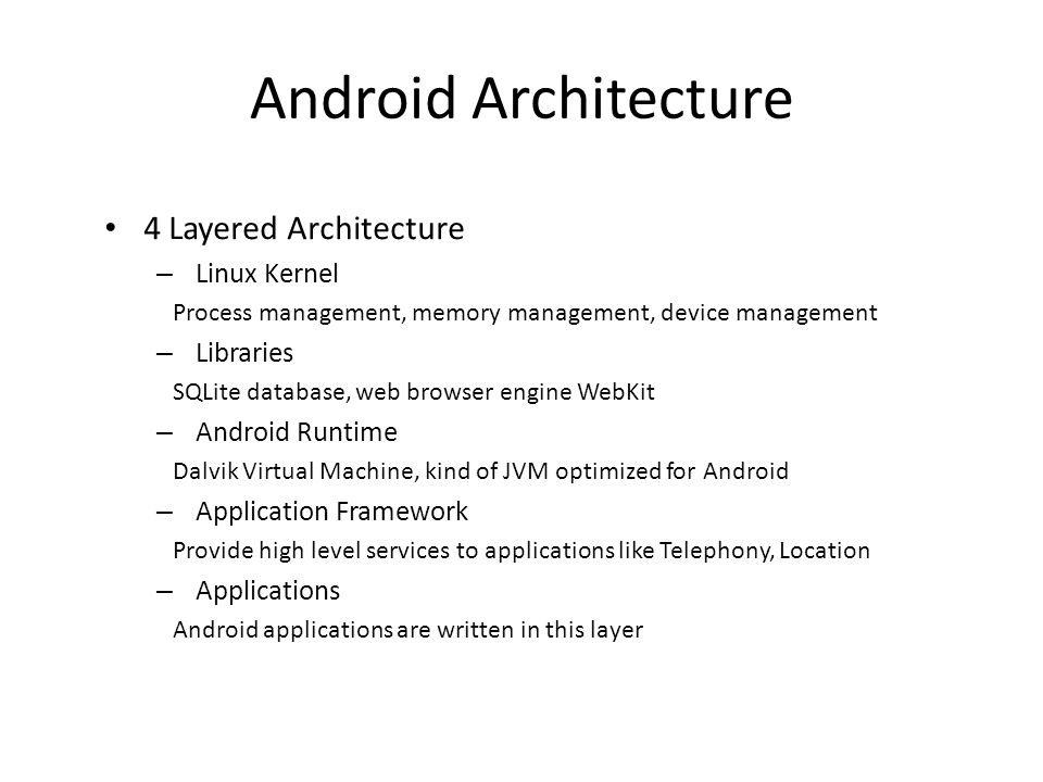 4 Layered Architecture – Linux Kernel Process management, memory management, device management – Libraries SQLite database, web browser engine WebKit – Android Runtime Dalvik Virtual Machine, kind of JVM optimized for Android – Application Framework Provide high level services to applications like Telephony, Location – Applications Android applications are written in this layer