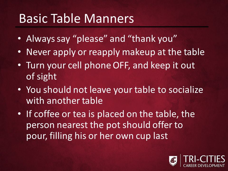 Basic Table Manners Always say please and thank you Never apply or reapply makeup at the table Turn your cell phone OFF, and keep it out of sight You should not leave your table to socialize with another table If coffee or tea is placed on the table, the person nearest the pot should offer to pour, filling his or her own cup last