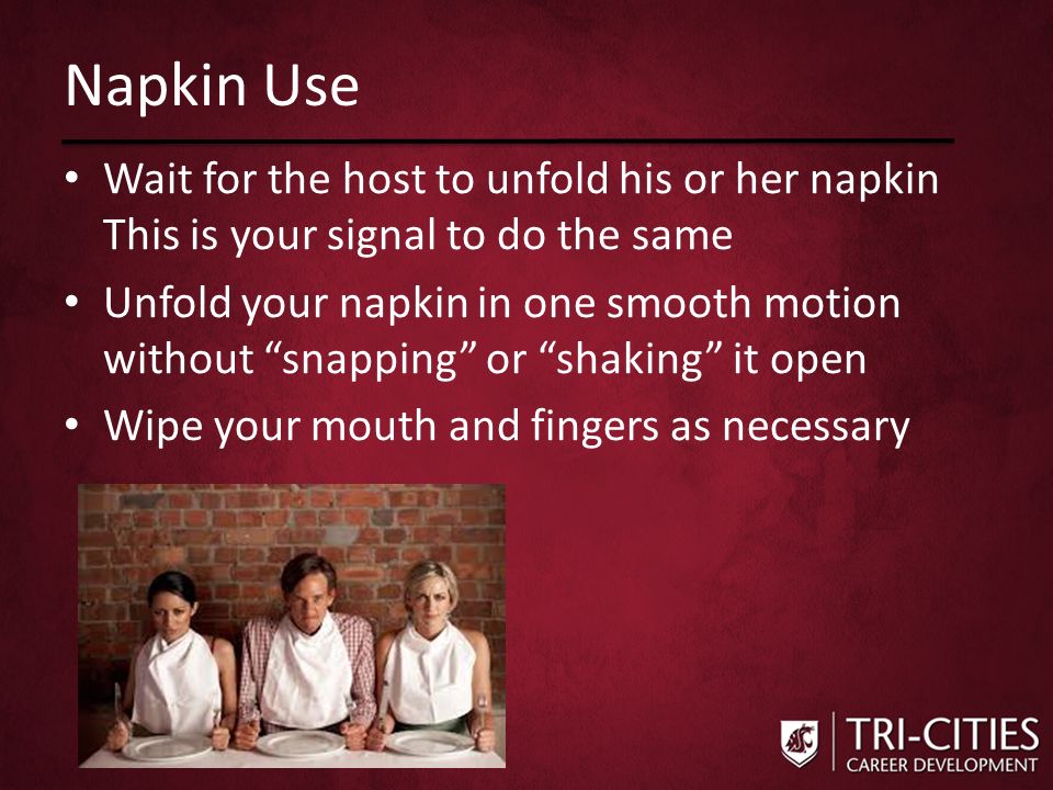 Napkin Use Wait for the host to unfold his or her napkin This is your signal to do the same Unfold your napkin in one smooth motion without snapping or shaking it open Wipe your mouth and fingers as necessary