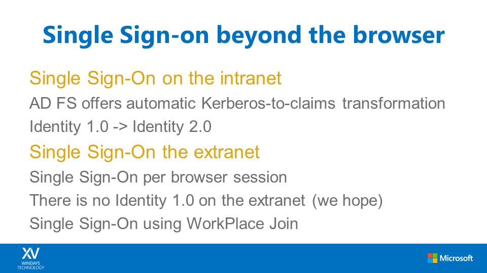 Single Sign-On on the intranet AD FS offers automatic Kerberos-to-claims transformation Identity 1.0 -> Identity 2.0 Single Sign-On the extranet Single Sign-On per browser session There is no Identity 1.0 on the extranet (we hope) Single Sign-On using WorkPlace Join Single Sign-on beyond the browser