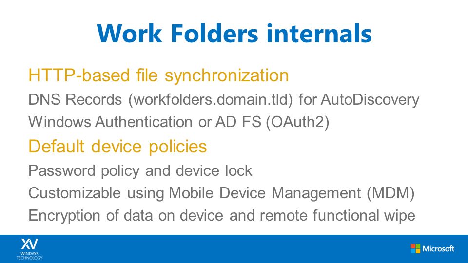 HTTP-based file synchronization DNS Records (workfolders.domain.tld) for AutoDiscovery Windows Authentication or AD FS (OAuth2) Default device policies Password policy and device lock Customizable using Mobile Device Management (MDM) Encryption of data on device and remote functional wipe Work Folders internals