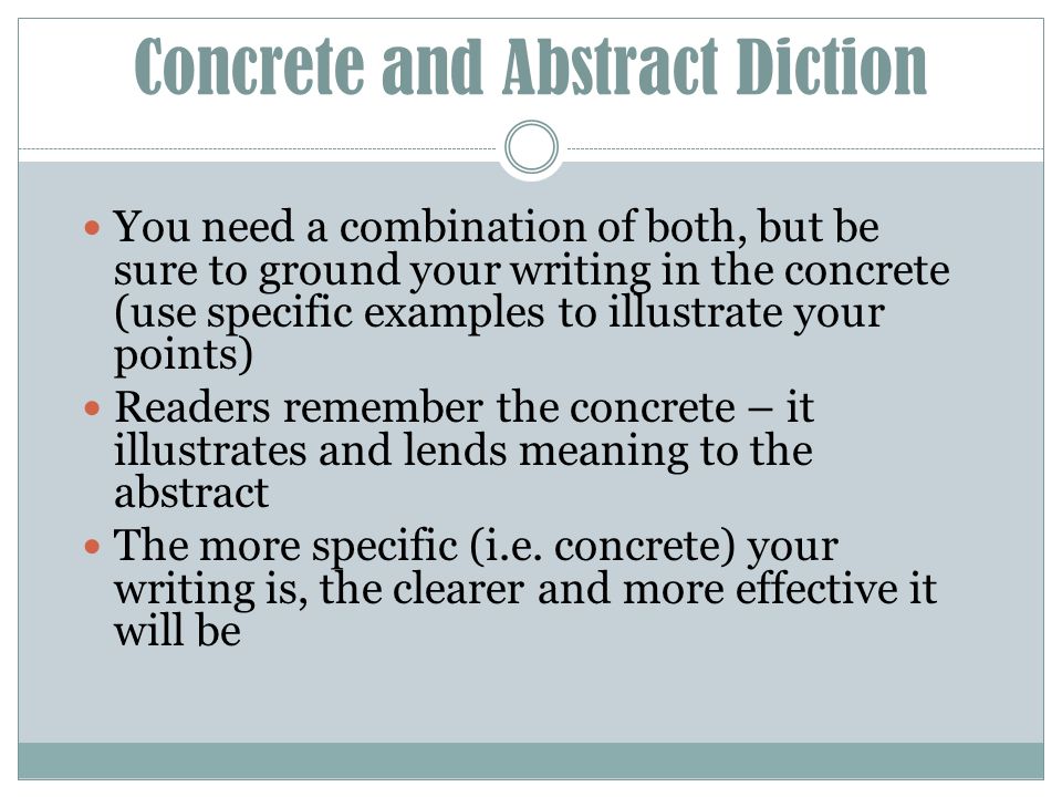 Concrete and Abstract Diction You need a combination of both, but be sure to ground your writing in the concrete (use specific examples to illustrate your points) Readers remember the concrete – it illustrates and lends meaning to the abstract The more specific (i.e.