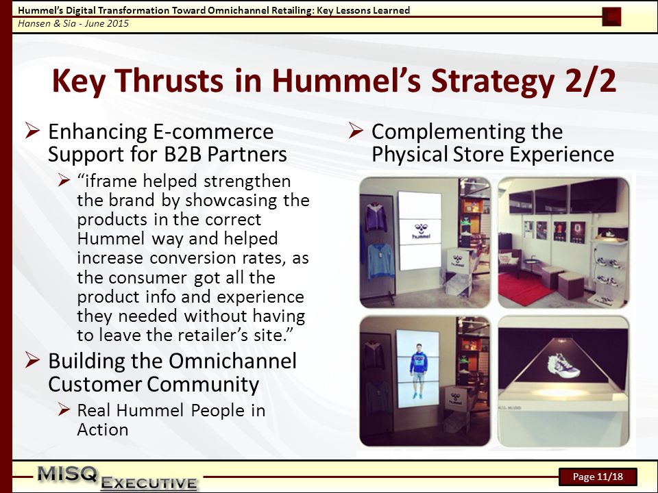 Hummel’s Digital Transformation Toward Omnichannel Retailing: Key Lessons Learned Hansen & Sia - June 2015 Page 11/18  Enhancing E-commerce Support for B2B Partners  iframe helped strengthen the brand by showcasing the products in the correct Hummel way and helped increase conversion rates, as the consumer got all the product info and experience they needed without having to leave the retailer’s site.  Building the Omnichannel Customer Community  Real Hummel People in Action  Complementing the Physical Store Experience Key Thrusts in Hummel’s Strategy 2/2