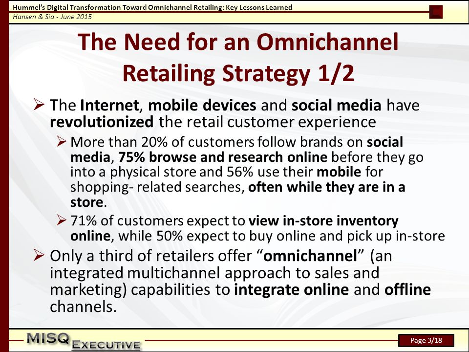 Hummel’s Digital Transformation Toward Omnichannel Retailing: Key Lessons Learned Hansen & Sia - June 2015 Page 3/18 The Need for an Omnichannel Retailing Strategy 1/2  The Internet, mobile devices and social media have revolutionized the retail customer experience  More than 20% of customers follow brands on social media, 75% browse and research online before they go into a physical store and 56% use their mobile for shopping- related searches, often while they are in a store.